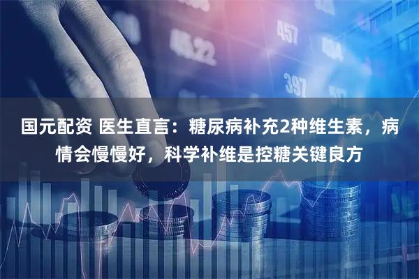 国元配资 医生直言：糖尿病补充2种维生素，病情会慢慢好，科学补维是控糖关键良方