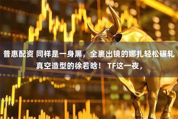 普惠配资 同样是一身黑，全裹出镜的娜扎轻松碾轧真空造型的徐若晗！ TF这一夜，